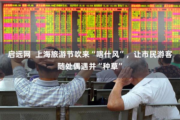 启远网  上海旅游节吹来“喀什风”，让市民游客随处偶遇并“种草”
