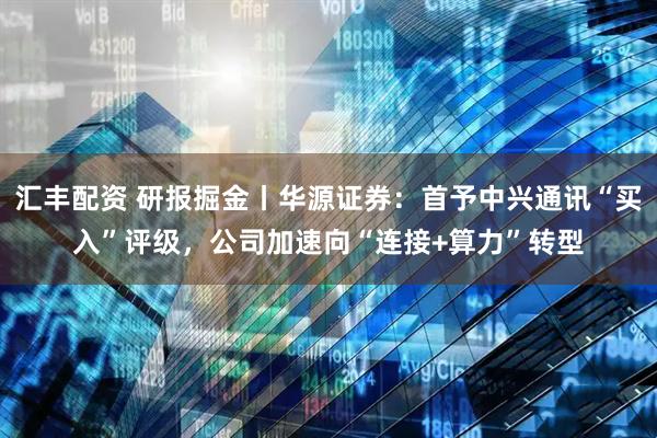 汇丰配资 研报掘金丨华源证券：首予中兴通讯“买入”评级，公司加速向“连接+算力”转型