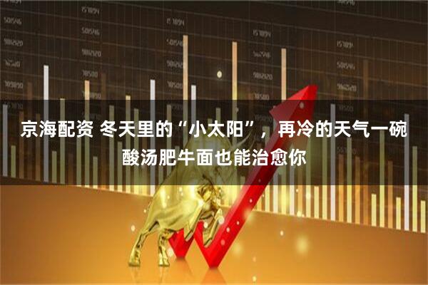 京海配资 冬天里的“小太阳”，再冷的天气一碗酸汤肥牛面也能治愈你