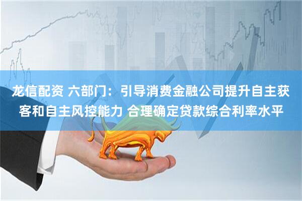 龙信配资 六部门：引导消费金融公司提升自主获客和自主风控能力 合理确定贷款综合利率水平