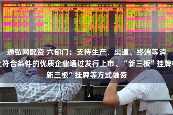通弘网配资 六部门：支持生产、渠道、终端等消费产业链上符合条件的优质企业通过发行上市、“新三板”挂牌等方式融资