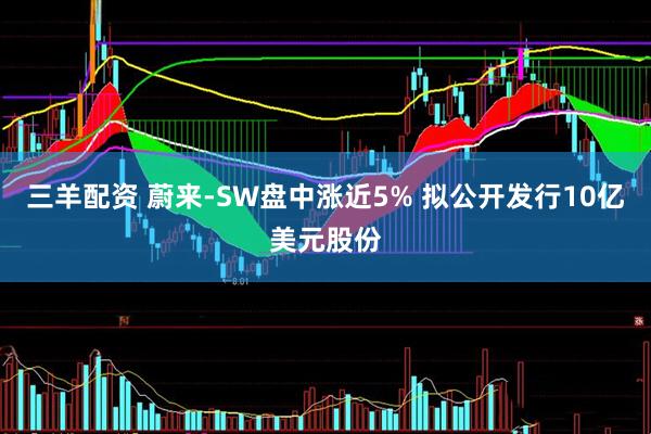 三羊配资 蔚来-SW盘中涨近5% 拟公开发行10亿美元股份