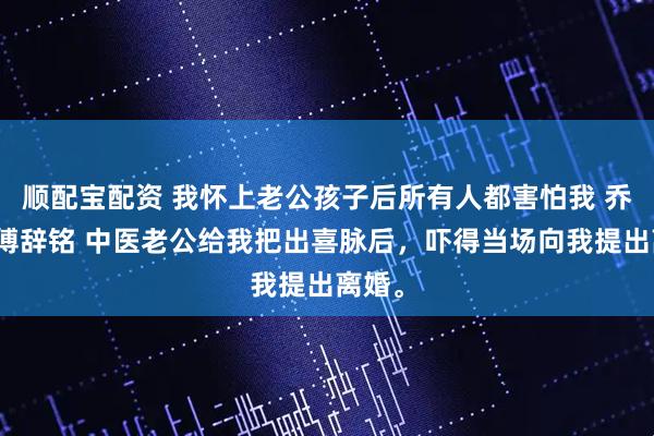 顺配宝配资 我怀上老公孩子后所有人都害怕我 乔欣悦傅辞铭 中医老公给我把出喜脉后，吓得当场向我提出离婚。