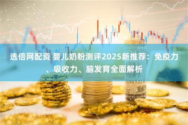 选倍网配资 婴儿奶粉测评2025新推荐：免疫力、吸收力、脑发育全面解析