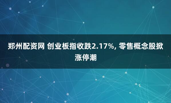 郑州配资网 创业板指收跌2.17%, 零售概念股掀涨停潮