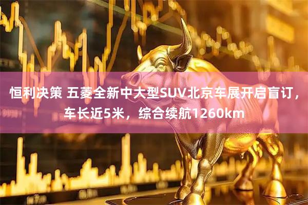 恒利决策 五菱全新中大型SUV北京车展开启盲订，车长近5米，综合续航1260km